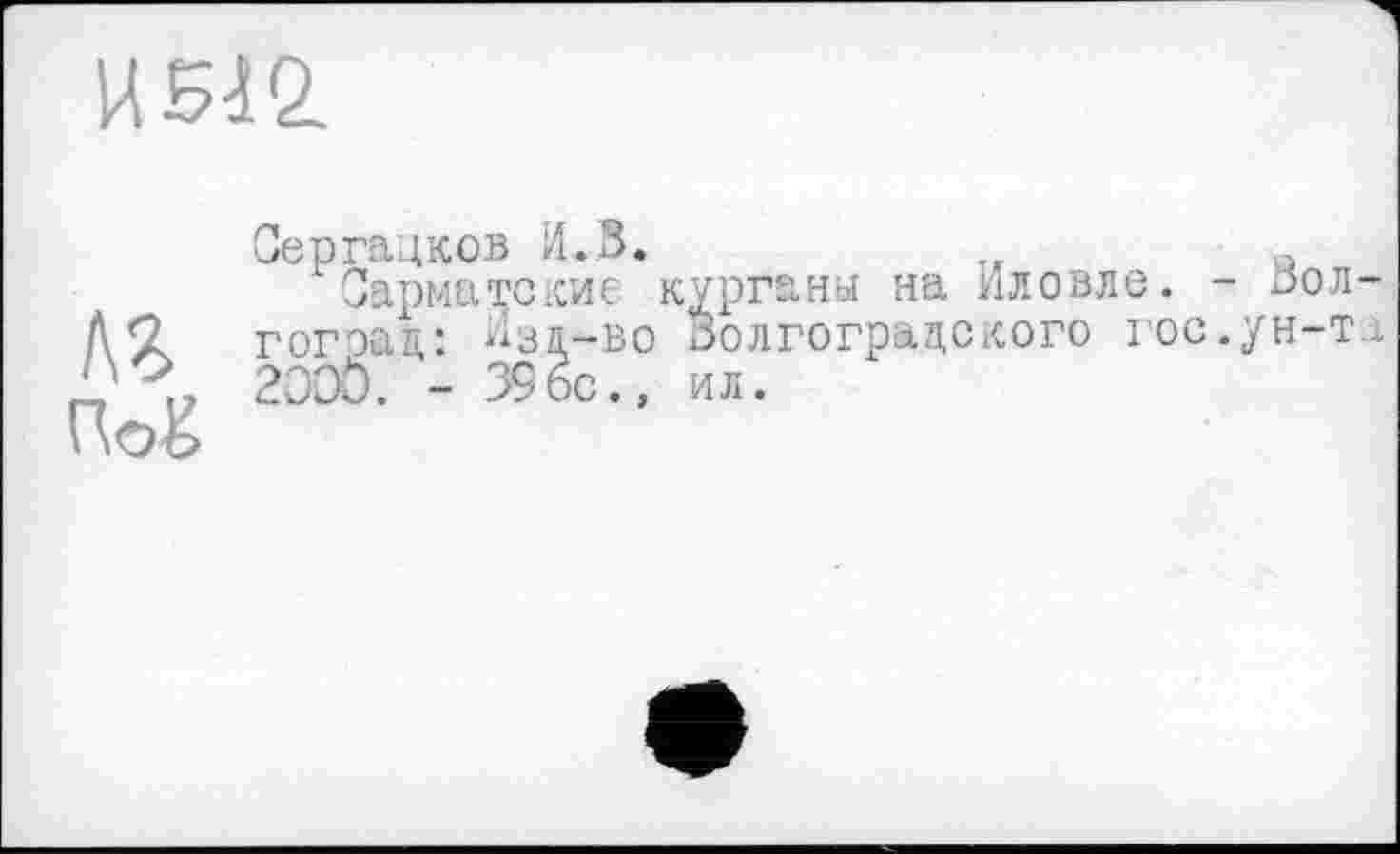 ﻿uw
Сергацков И.В.
Сарматские курганы на Иловле. Д’? гогэад: Изд-во Волгоградского го 1’?, 200Ö. - 396с., ил.
' \Оо
, - Волос, ун-т д